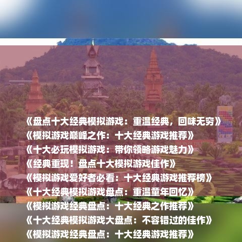《盘点十大经典模拟游戏：重温经典，回味无穷》
《模拟游戏巅峰之作：十大经典游戏推荐》
《十大必玩模拟游戏：带你领略游戏魅力》
《经典重现！盘点十大模拟游戏佳作》
《模拟游戏爱好者必看：十大经典游戏推荐榜》
《十大经典模拟游戏盘点：重温童年回忆》
《模拟游戏经典盘点：十大经典之作推荐》
《十大经典模拟游戏大盘点：不容错过的佳作》
《模拟游戏经典盘点：十大经典游戏推荐》
《重温经典，盘点十大经典模拟游戏》