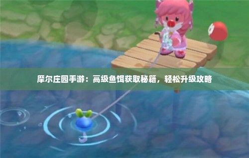 摩尔庄园手游：高级鱼饵获取秘籍，轻松升级攻略